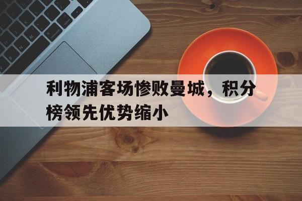 利物浦客场惨败曼城，积分榜领先优势缩小的简单介绍